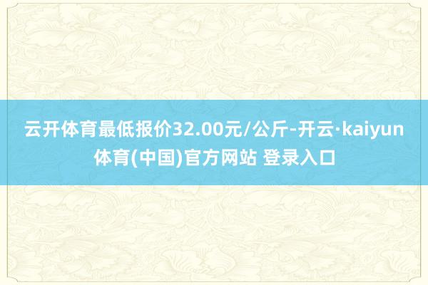 云开体育最低报价32.00元/公斤-开云·kaiyun体育(中国)官方网站 登录入口