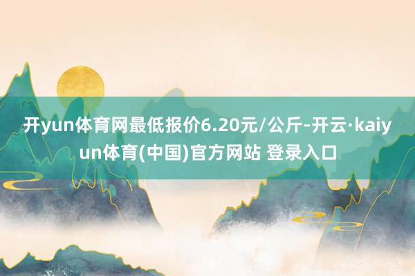 开yun体育网最低报价6.20元/公斤-开云·kaiyun体育(中国)官方网站 登录入口