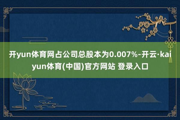 开yun体育网占公司总股本为0.007%-开云·kaiyun体育(中国)官方网站 登录入口