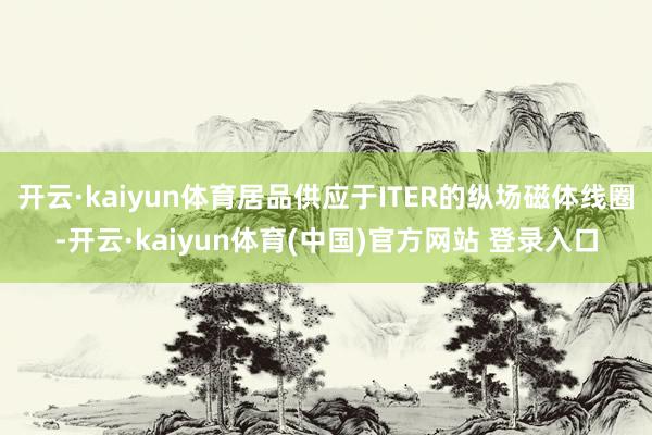 开云·kaiyun体育居品供应于ITER的纵场磁体线圈-开云·kaiyun体育(中国)官方网站 登录入口
