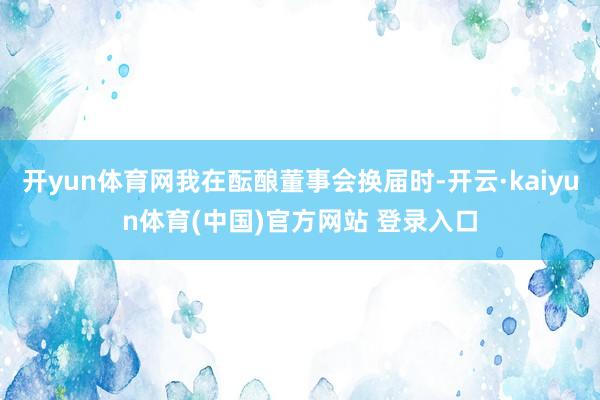 开yun体育网我在酝酿董事会换届时-开云·kaiyun体育(中国)官方网站 登录入口