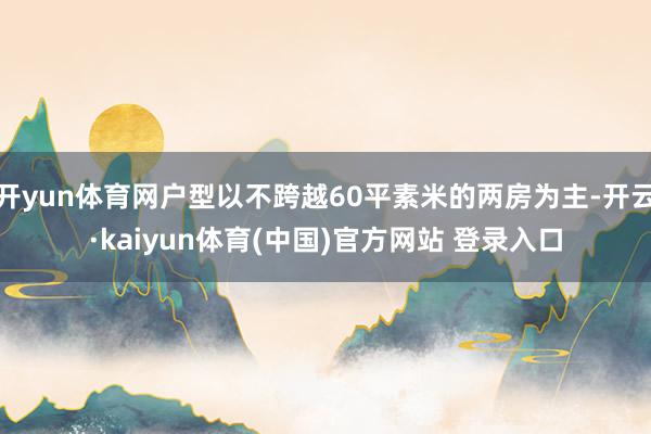 开yun体育网户型以不跨越60平素米的两房为主-开云·kaiyun体育(中国)官方网站 登录入口