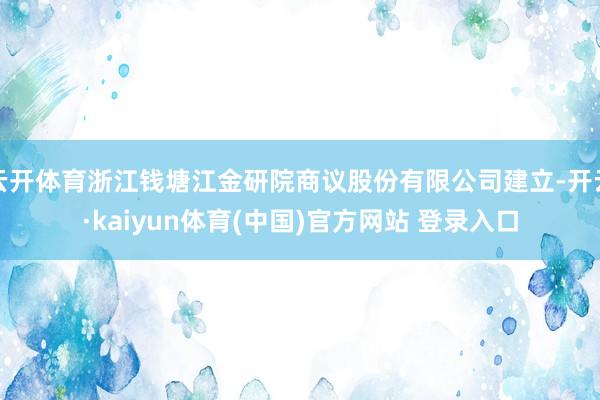 云开体育浙江钱塘江金研院商议股份有限公司建立-开云·kaiyun体育(中国)官方网站 登录入口