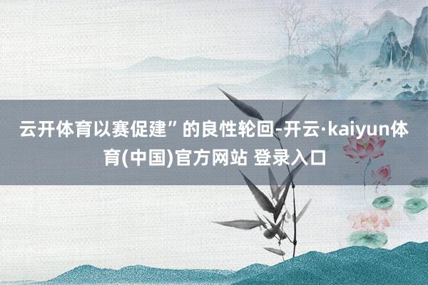 云开体育以赛促建”的良性轮回-开云·kaiyun体育(中国)官方网站 登录入口