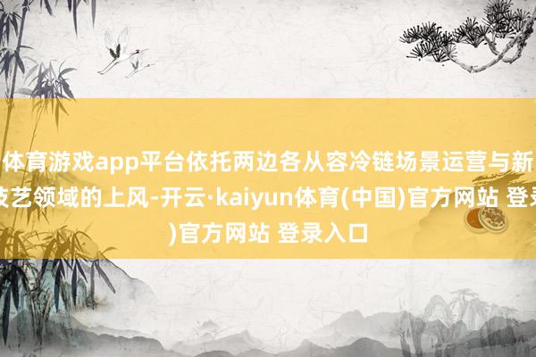 体育游戏app平台依托两边各从容冷链场景运营与新动力技艺领域的上风-开云·kaiyun体育(中国)官方网站 登录入口