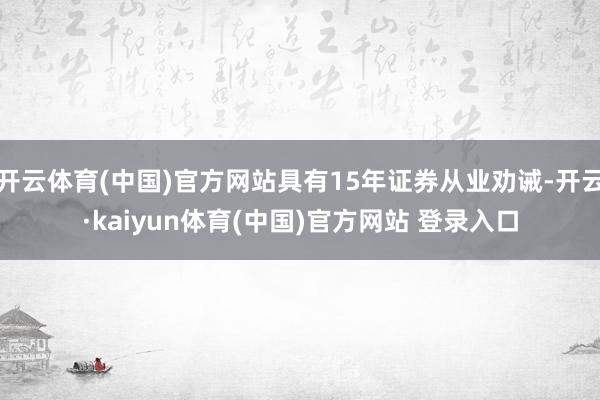 开云体育(中国)官方网站具有15年证券从业劝诫-开云·kaiyun体育(中国)官方网站 登录入口