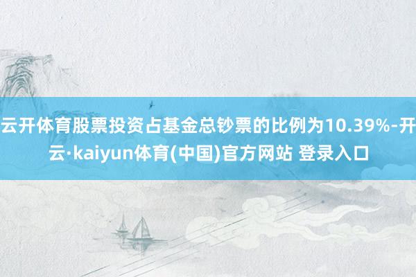 云开体育股票投资占基金总钞票的比例为10.39%-开云·kaiyun体育(中国)官方网站 登录入口