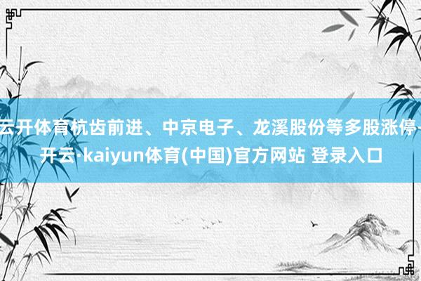 云开体育杭齿前进、中京电子、龙溪股份等多股涨停-开云·kaiyun体育(中国)官方网站 登录入口