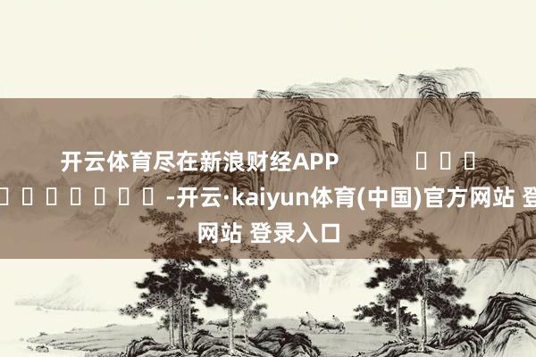 开云体育尽在新浪财经APP -开云·kaiyun体育(中国)官方网站 登录入口
