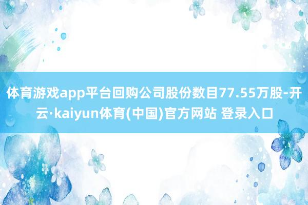 体育游戏app平台回购公司股份数目77.55万股-开云·kaiyun体育(中国)官方网站 登录入口