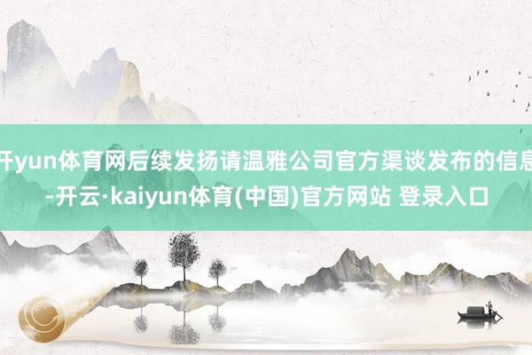 开yun体育网后续发扬请温雅公司官方渠谈发布的信息-开云·kaiyun体育(中国)官方网站 登录入口