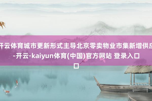 开云体育城市更新形式主导北京零卖物业市集新增供应-开云·kaiyun体育(中国)官方网站 登录入口