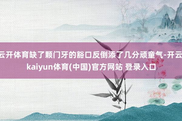 云开体育缺了颗门牙的豁口反倒添了几分顽童气-开云·kaiyun体育(中国)官方网站 登录入口
