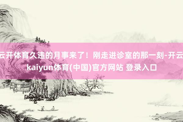 云开体育久违的月事来了！刚走进诊室的那一刻-开云·kaiyun体育(中国)官方网站 登录入口
