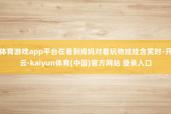 体育游戏app平台在看到姆妈对着玩物娃娃含笑时-开云·kaiyun体育(中国)官方网站 登录入口