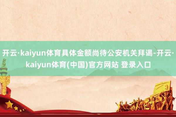开云·kaiyun体育具体金额尚待公安机关拜谒-开云·kaiyun体育(中国)官方网站 登录入口