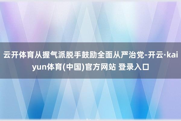 云开体育从握气派脱手鼓励全面从严治党-开云·kaiyun体育(中国)官方网站 登录入口