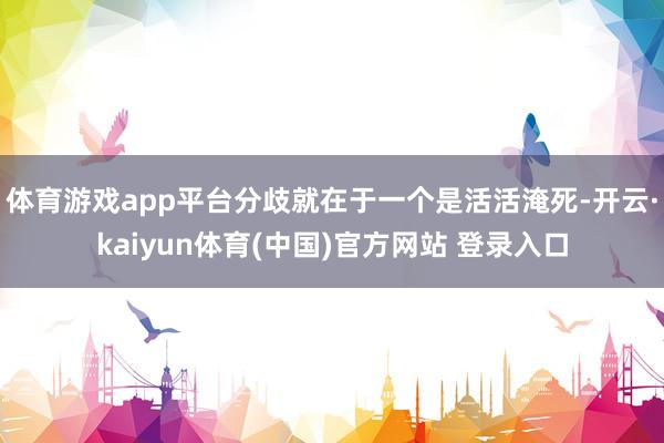 体育游戏app平台分歧就在于一个是活活淹死-开云·kaiyun体育(中国)官方网站 登录入口