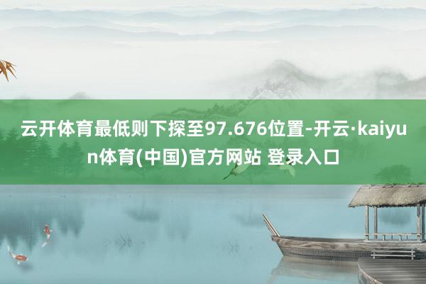 云开体育最低则下探至97.676位置-开云·kaiyun体育(中国)官方网站 登录入口