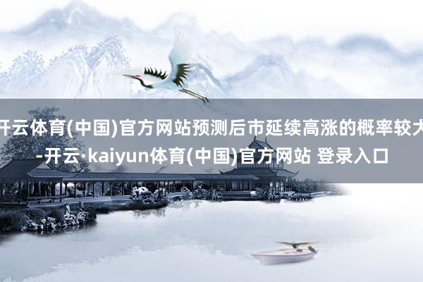 开云体育(中国)官方网站预测后市延续高涨的概率较大-开云·kaiyun体育(中国)官方网站 登录入口