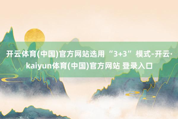 开云体育(中国)官方网站选用 “3+3” 模式-开云·kaiyun体育(中国)官方网站 登录入口
