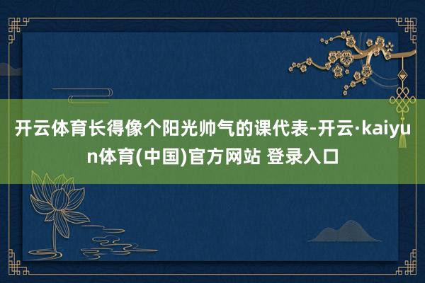 开云体育长得像个阳光帅气的课代表-开云·kaiyun体育(中国)官方网站 登录入口