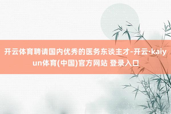 开云体育聘请国内优秀的医务东谈主才-开云·kaiyun体育(中国)官方网站 登录入口