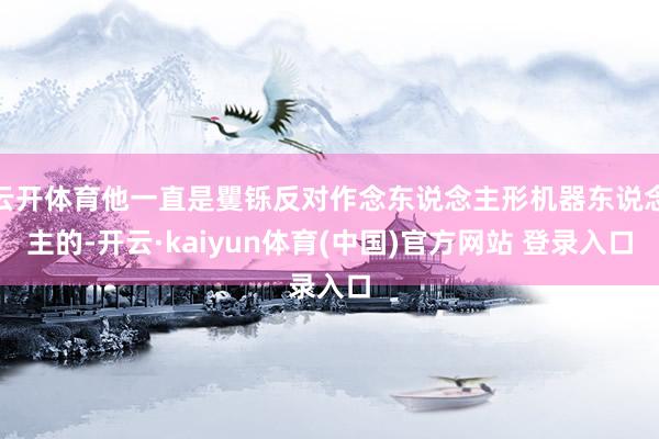 云开体育他一直是矍铄反对作念东说念主形机器东说念主的-开云·kaiyun体育(中国)官方网站 登录入口