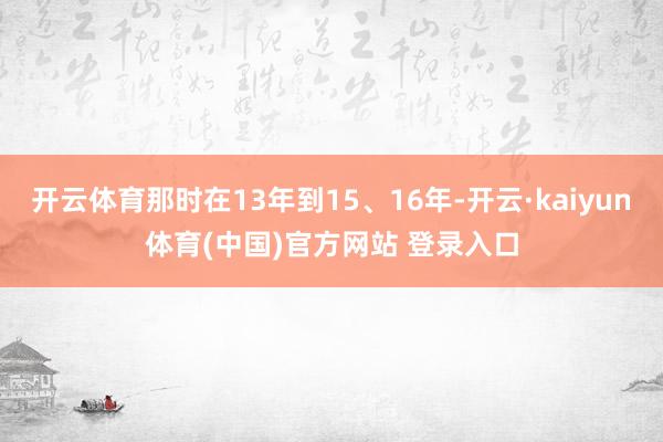 开云体育那时在13年到15、16年-开云·kaiyun体育(中国)官方网站 登录入口