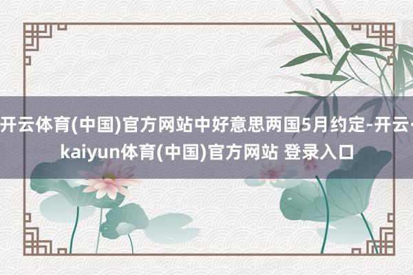 开云体育(中国)官方网站中好意思两国5月约定-开云·kaiyun体育(中国)官方网站 登录入口