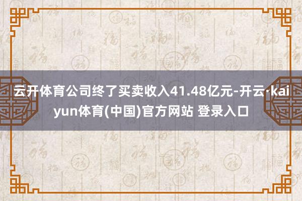 云开体育公司终了买卖收入41.48亿元-开云·kaiyun体育(中国)官方网站 登录入口