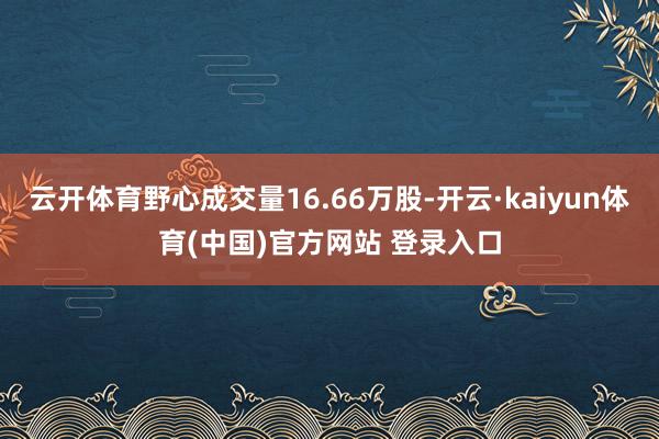 云开体育野心成交量16.66万股-开云·kaiyun体育(中国)官方网站 登录入口