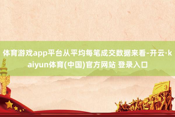 体育游戏app平台从平均每笔成交数据来看-开云·kaiyun体育(中国)官方网站 登录入口