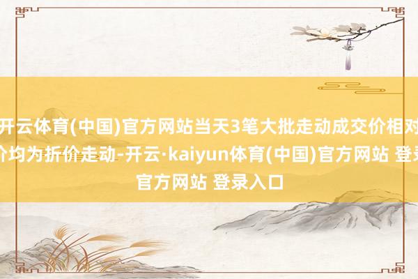 开云体育(中国)官方网站当天3笔大批走动成交价相对收盘价均为折价走动-开云·kaiyun体育(中国)官方网站 登录入口
