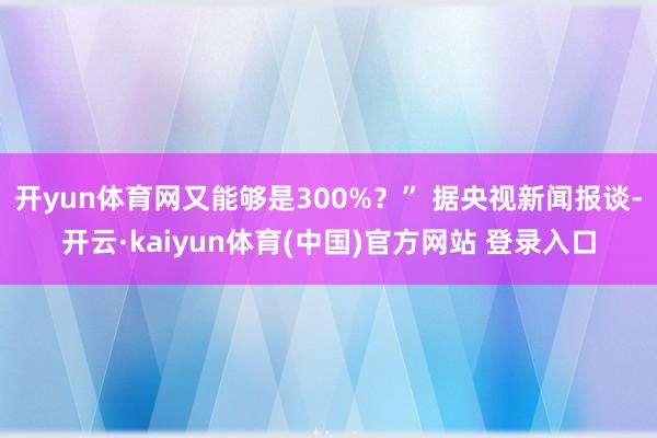 开yun体育网又能够是300%？” 据央视新闻报谈-开云·kaiyun体育(中国)官方网站 登录入口