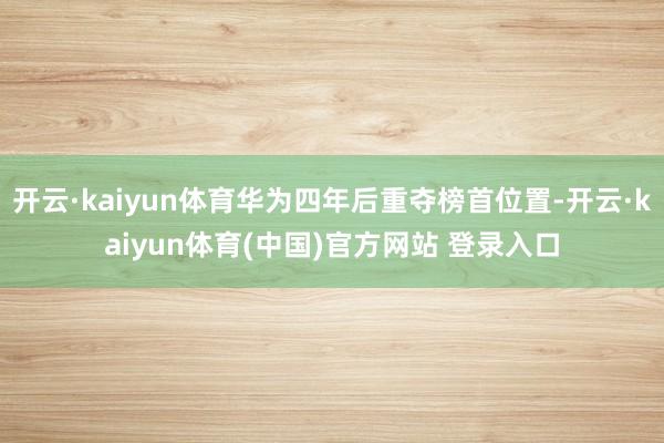 开云·kaiyun体育华为四年后重夺榜首位置-开云·kaiyun体育(中国)官方网站 登录入口