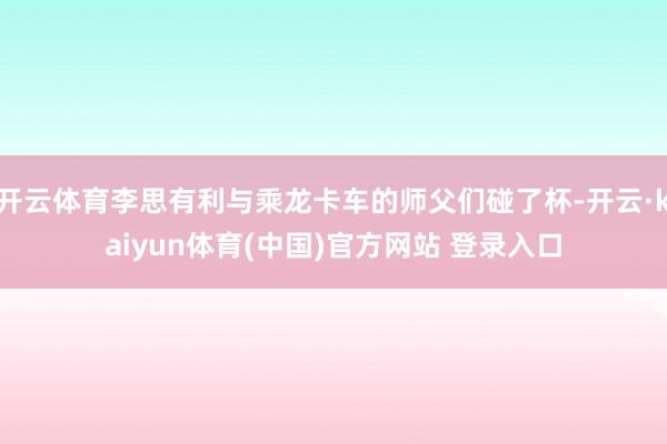 开云体育李思有利与乘龙卡车的师父们碰了杯-开云·kaiyun体育(中国)官方网站 登录入口