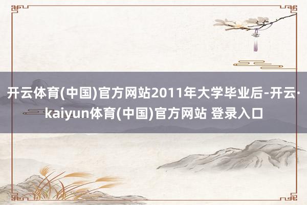 开云体育(中国)官方网站2011年大学毕业后-开云·kaiyun体育(中国)官方网站 登录入口