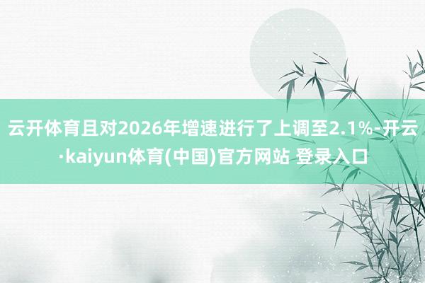 云开体育且对2026年增速进行了上调至2.1%-开云·kaiyun体育(中国)官方网站 登录入口