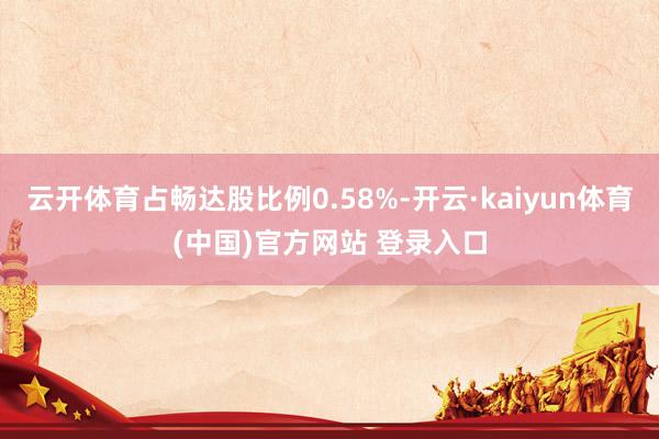 云开体育占畅达股比例0.58%-开云·kaiyun体育(中国)官方网站 登录入口