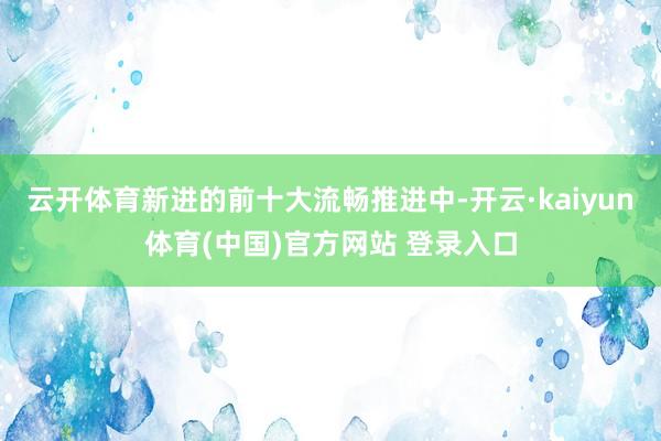 云开体育新进的前十大流畅推进中-开云·kaiyun体育(中国)官方网站 登录入口