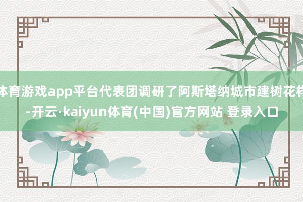 体育游戏app平台代表团调研了阿斯塔纳城市建树花样-开云·kaiyun体育(中国)官方网站 登录入口