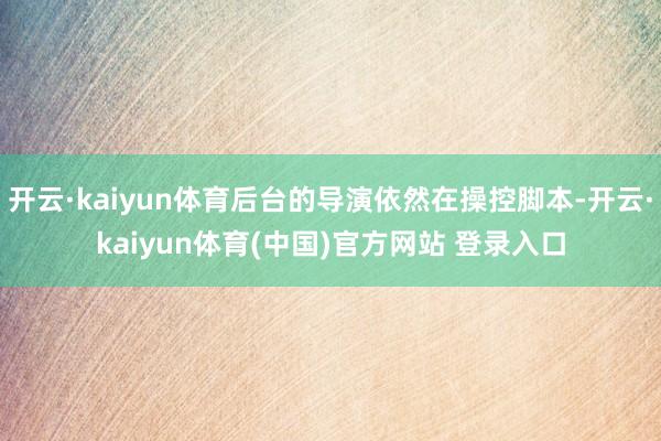 开云·kaiyun体育后台的导演依然在操控脚本-开云·kaiyun体育(中国)官方网站 登录入口
