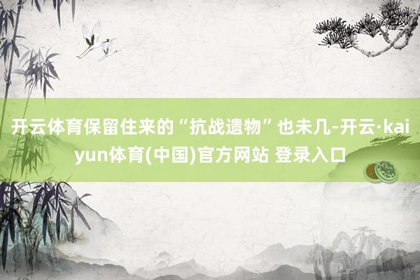 开云体育保留住来的“抗战遗物”也未几-开云·kaiyun体育(中国)官方网站 登录入口