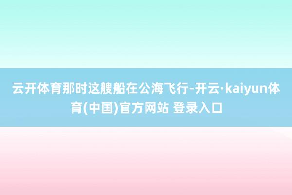 云开体育那时这艘船在公海飞行-开云·kaiyun体育(中国)官方网站 登录入口