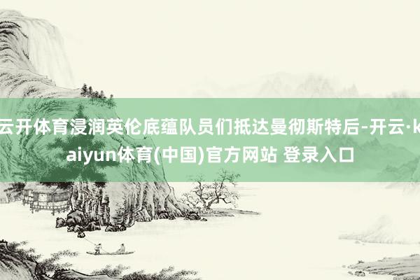 云开体育浸润英伦底蕴队员们抵达曼彻斯特后-开云·kaiyun体育(中国)官方网站 登录入口