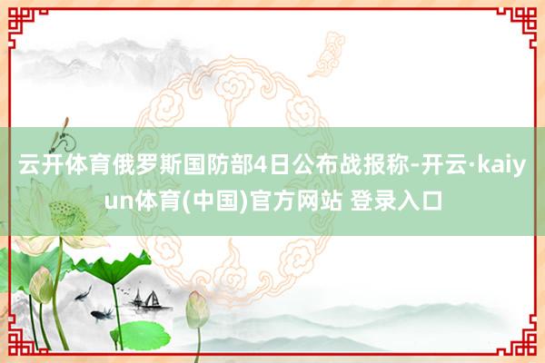 云开体育俄罗斯国防部4日公布战报称-开云·kaiyun体育(中国)官方网站 登录入口