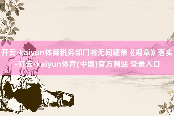 开云·kaiyun体育税务部门将无间鞭策《规章》落实-开云·kaiyun体育(中国)官方网站 登录入口
