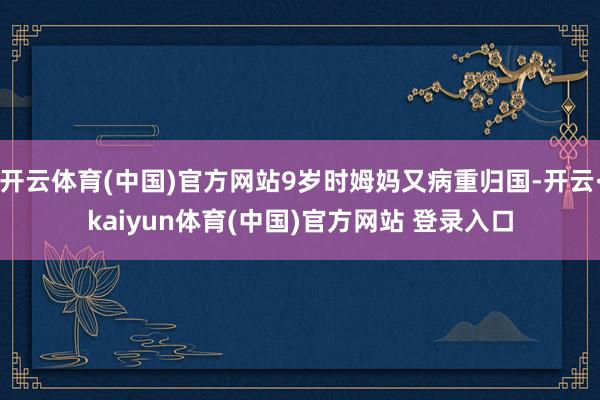 开云体育(中国)官方网站9岁时姆妈又病重归国-开云·kaiyun体育(中国)官方网站 登录入口