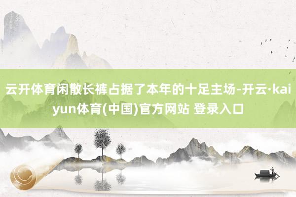 云开体育闲散长裤占据了本年的十足主场-开云·kaiyun体育(中国)官方网站 登录入口